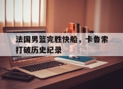 雷火电竞app-法国男篮完胜快船，卡鲁索打破历史纪录的简单介绍